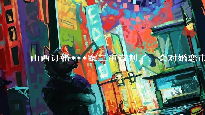 山西订婚***案二审宣判了，会对婚恋市场或者整个社会带来怎样的影响？